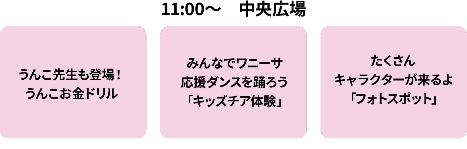 11:00～中央広場/うんこ先生も登場！うんこお金ドリル/みんなでワニーサ応援ダンスを踊ろう「キッズチア体験」/たくさんキャラクターが来るよ「フォトスポット」