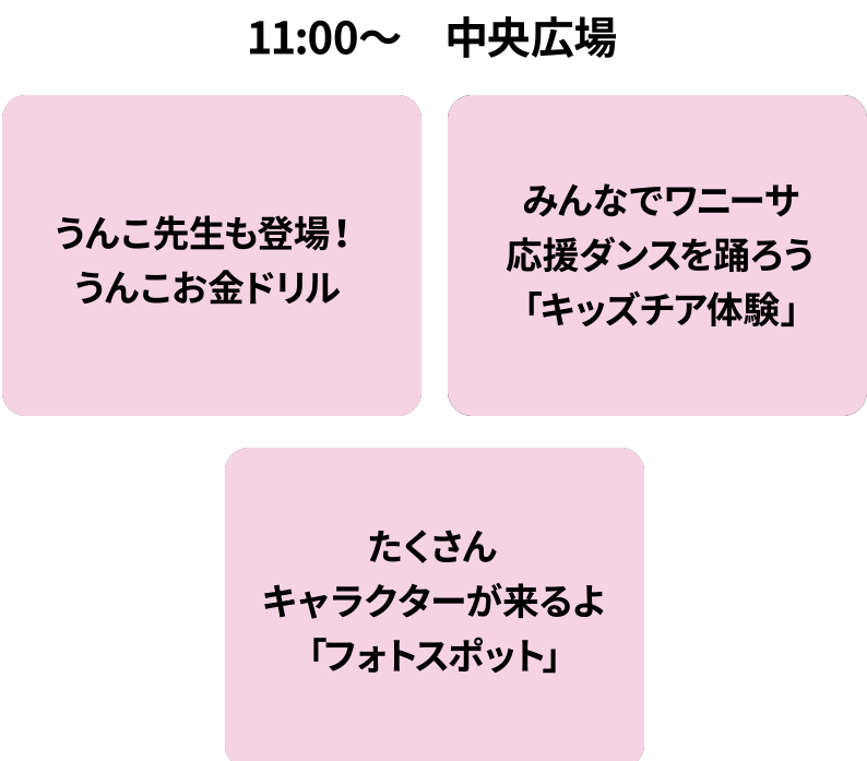 11:00～中央広場/うんこ先生も登場！うんこお金ドリル/みんなでワニーサ応援ダンスを踊ろう「キッズチア体験」/たくさんキャラクターが来るよ「フォトスポット」